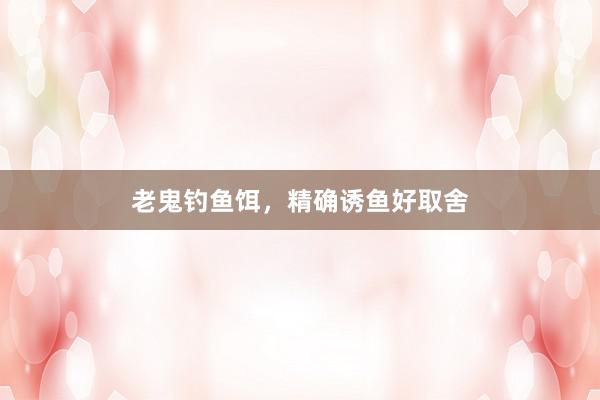 老鬼钓鱼饵，精确诱鱼好取舍