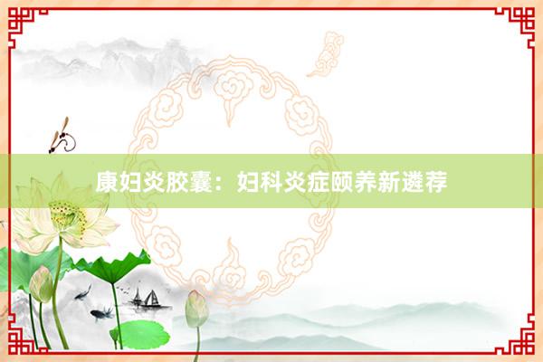 康妇炎胶囊：妇科炎症颐养新遴荐